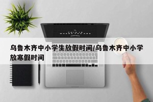 乌鲁木齐中小学生放假时间/乌鲁木齐中小学放寒假时间