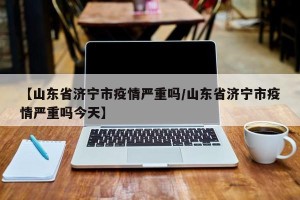 【山东省济宁市疫情严重吗/山东省济宁市疫情严重吗今天】