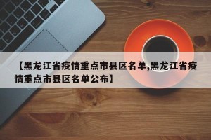 【黑龙江省疫情重点市县区名单,黑龙江省疫情重点市县区名单公布】