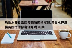乌鲁木齐自治区疫情防控指挥部:乌鲁木齐疫情防控指挥部电话号码 新闻