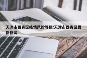 天津市西青区疫情风险等级:天津市西青区最新新闻