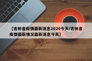 【吉林省疫情最新消息2020今天/吉林省疫情最新情况最新消息今天】