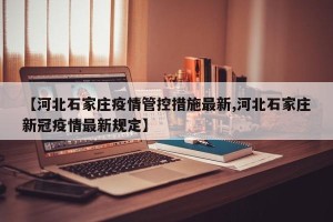 【河北石家庄疫情管控措施最新,河北石家庄新冠疫情最新规定】