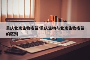 重庆北京生物疫苗/重庆生物与北京生物疫苗的区别