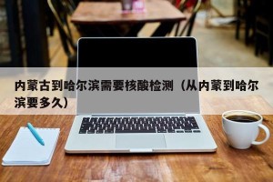 内蒙古到哈尔滨需要核酸检测（从内蒙到哈尔滨要多久）