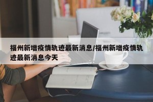 福州新增疫情轨迹最新消息/福州新增疫情轨迹最新消息今天