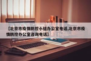【北京市疫情防控小组办公室电话,北京市疫情防控办公室咨询电话】