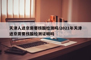 天津人进京需要核酸检测吗/2021年天津进京需要核酸检测证明吗