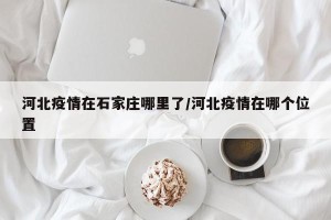 河北疫情在石家庄哪里了/河北疫情在哪个位置