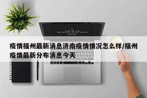 疫情福州最新消息济南疫情情况怎么样/福州疫情最新分布消息今天