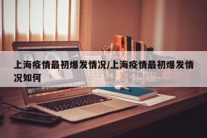 上海疫情最初爆发情况/上海疫情最初爆发情况如何