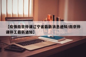 【疫情南京停课辽宁省最新消息通知/南京停课停工最新通知】