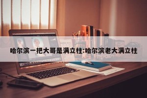 哈尔滨一把大哥是满立柱:哈尔滨老大满立柱