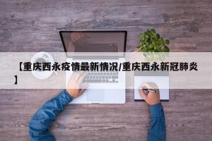 【重庆西永疫情最新情况/重庆西永新冠肺炎】