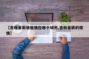 【吉林省新增疫情在哪个城市,吉林省新的疫情】