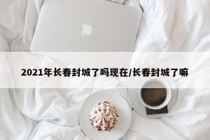 2021年长春封城了吗现在/长春封城了嘛