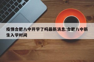 疫情合肥八中开学了吗最新消息:合肥八中新生入学时间