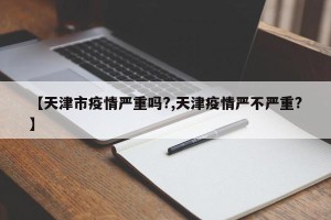 【天津市疫情严重吗?,天津疫情严不严重?】