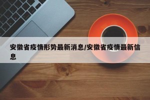 安徽省疫情形势最新消息/安徽省疫情最新信息