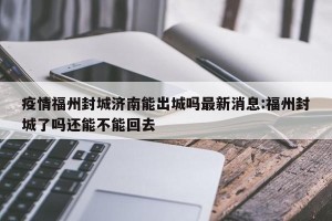 疫情福州封城济南能出城吗最新消息:福州封城了吗还能不能回去