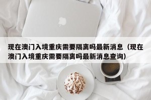 现在澳门入境重庆需要隔离吗最新消息（现在澳门入境重庆需要隔离吗最新消息查询）