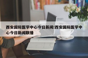 西安国际医学中心今日新闻:西安国际医学中心今日新闻联播