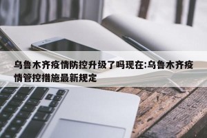 乌鲁木齐疫情防控升级了吗现在:乌鲁木齐疫情管控措施最新规定