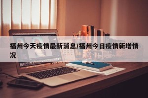 福州今天疫情最新消息/福州今日疫情新增情况