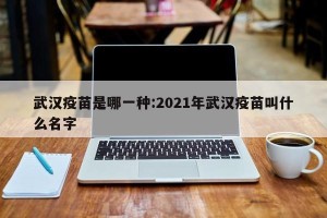 武汉疫苗是哪一种:2021年武汉疫苗叫什么名字