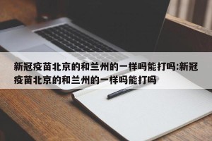 新冠疫苗北京的和兰州的一样吗能打吗:新冠疫苗北京的和兰州的一样吗能打吗