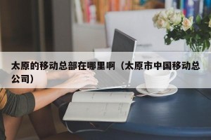 太原的移动总部在哪里啊（太原市中国移动总公司）