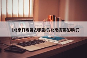 【北京打疫苗去哪里打/北京疫苗在哪打】