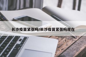 长沙疫苗紧张吗/长沙疫苗紧张吗现在