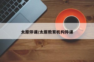 太原停课/太原教育机构停课