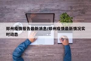 郑州疫情报告最新消息/郑州疫情最新情况实时动态
