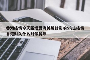 香港疫情今天新增最海关解封影响:抗击疫情香港封关什么时候解除