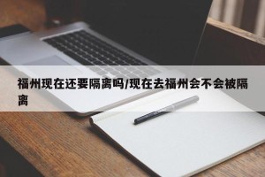 福州现在还要隔离吗/现在去福州会不会被隔离