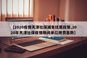 【2020疫情天津社保减免优惠政策,2020年天津社保疫情期间单位缴费基数】