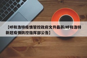 【呼和浩特疫情管控政府文件最新/呼和浩特新冠疫情防控指挥部公告】