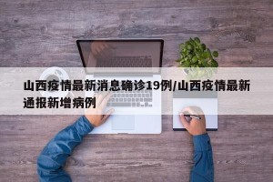 山西疫情最新消息确诊19例/山西疫情最新通报新增病例