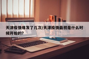 天津疫情爆发了几次/天津疫情最初是什么时候开始的?