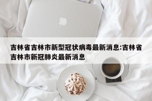 吉林省吉林市新型冠状病毒最新消息:吉林省吉林市新冠肺炎最新消息