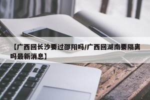 【广西回长沙要过邵阳吗/广西回湖南要隔离吗最新消息】