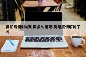 贵阳疫情封城时间多久结束:贵阳疫情解封了吗