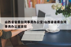 山西省省委台湾事务办公室/山西省省委台湾事务办公室主任