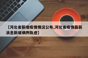 【河北省新增疫情情况公布,河北省疫情最新消息新增病例轨迹】