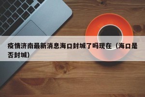 疫情济南最新消息海口封城了吗现在（海口是否封城）