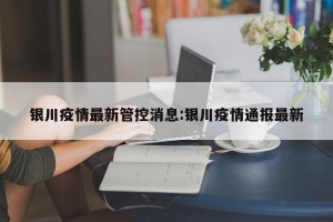 银川疫情最新管控消息:银川疫情通报最新