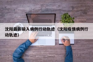 沈阳最新输入病例行动轨迹（沈阳疫情病例行动轨迹）