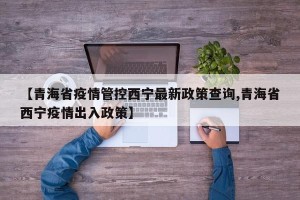 【青海省疫情管控西宁最新政策查询,青海省西宁疫情出入政策】